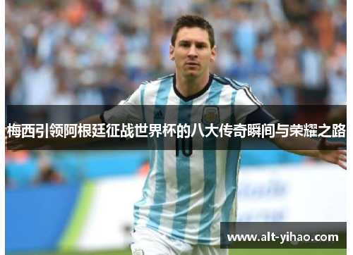 梅西引领阿根廷征战世界杯的八大传奇瞬间与荣耀之路