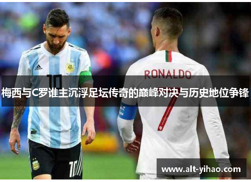 梅西与C罗谁主沉浮足坛传奇的巅峰对决与历史地位争锋