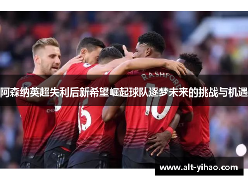 阿森纳英超失利后新希望崛起球队逐梦未来的挑战与机遇