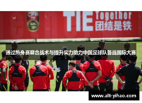 通过热身赛磨合战术与提升实力助力中国足球队备战国际大赛