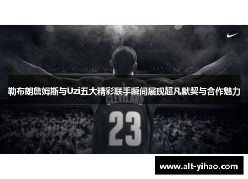 勒布朗詹姆斯与Uzi五大精彩联手瞬间展现超凡默契与合作魅力
