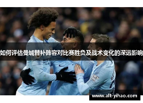 如何评估曼城替补阵容对比赛胜负及战术变化的深远影响