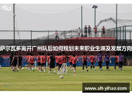 萨尔瓦多离开广州队后如何规划未来职业生涯及发展方向