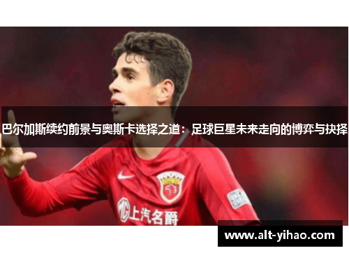巴尔加斯续约前景与奥斯卡选择之道：足球巨星未来走向的博弈与抉择