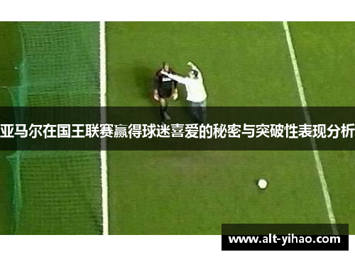 亚马尔在国王联赛赢得球迷喜爱的秘密与突破性表现分析