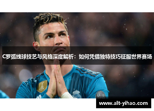 C罗弧线球技艺与风格深度解析：如何凭借独特技巧征服世界赛场