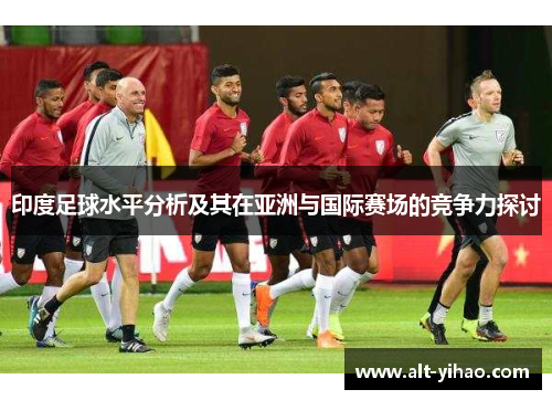 印度足球水平分析及其在亚洲与国际赛场的竞争力探讨
