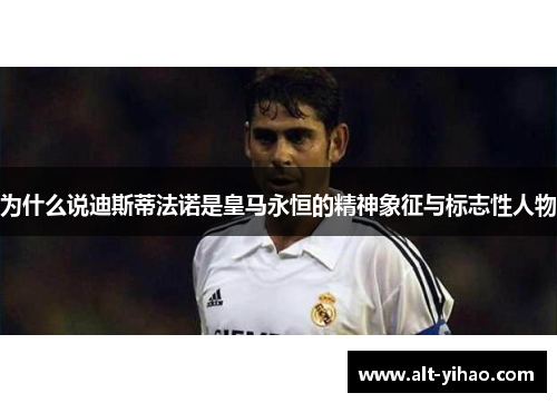 为什么说迪斯蒂法诺是皇马永恒的精神象征与标志性人物